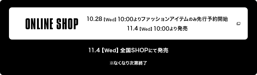 ONLINE SHOP 10.28【Wed】10:00よりファッションアイテムのみ先行予約受付開始 | 11.4【Wed】10:00より発売 | 11.4【Wed】全国SHOPにて発売　※なくなり次第終了