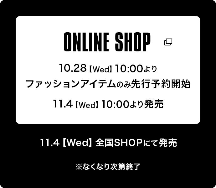 ONLINE SHOP 10.28【Wed】10:00よりファッションアイテムのみ先行予約受付開始 | 11.4【Wed】10:00より発売 | 11.4【Wed】全国SHOPにて発売　※なくなり次第終了