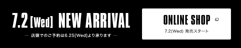 7.2【Wed】NEW ARRIVAL-店頭でのご予約は6.25[Wed]より承ります-｜ONLINE SHOP 7.2（Wed）発売スタート