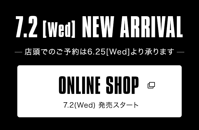 .2【Wed】NEW ARRIVAL-店頭でのご予約は6.25[Wed]より承ります-｜ONLINE SHOP 7.2（Wed）発売スタート