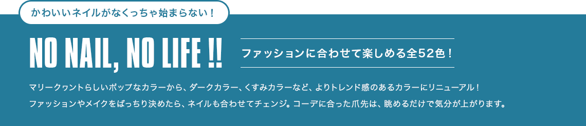 かわいいネイルがなくっちゃ始まらない！NO NAIL, NO LIFE !![ファッションに合わせて楽しめる全52色！]
