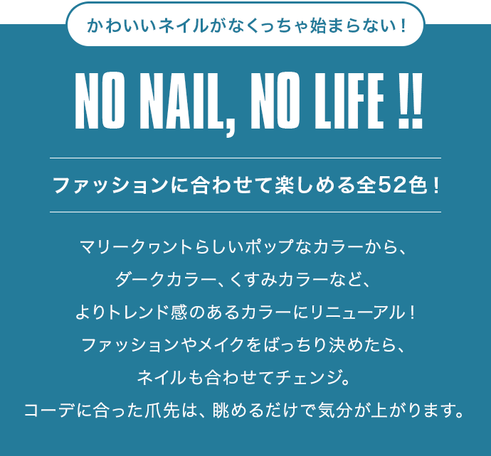 かわいいネイルがなくっちゃ始まらない！NO NAIL, NO LIFE !![ファッションに合わせて楽しめる全52色！]