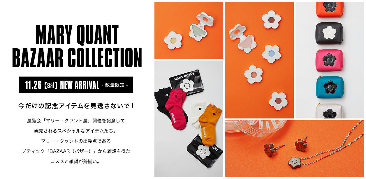 MARY QUANT BAZAAR COLLECTION.今だけの記念アイテムを見逃さないで！展覧会「マリー・クワント展」開催を記念して発売されるスペシャルなアイテムたち。マリー・クヮントの出発点であるブティック「BAZAAR（バザー）」から着想を得たコスメと雑貨が勢揃い。11.26【Sat】NEW ARRIVAL[数量限定]