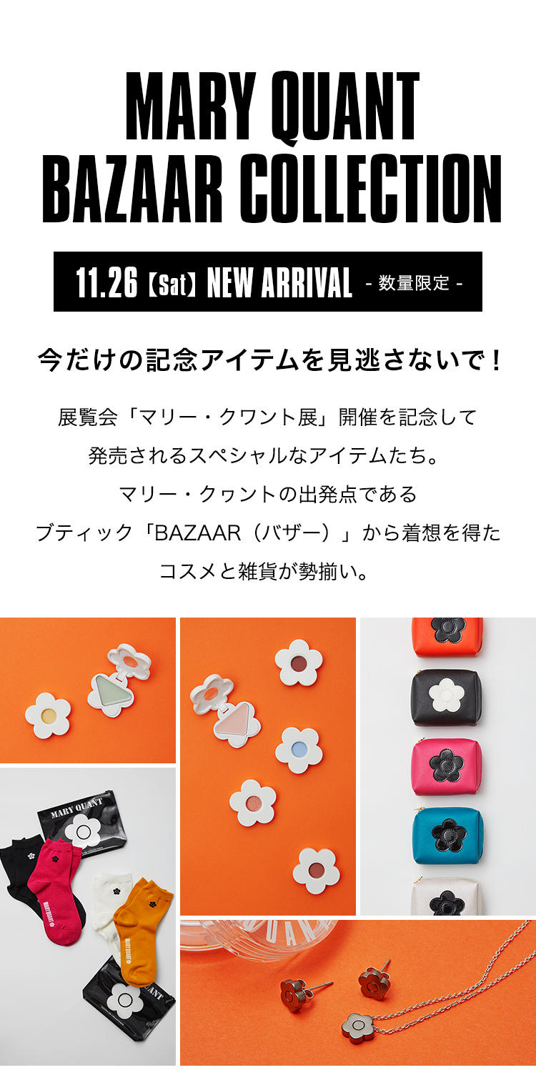 MARY QUANT BAZAAR COLLECTION.今だけの記念アイテムを見逃さないで！展覧会「マリー・クワント展」開催を記念して発売されるスペシャルなアイテムたち。マリー・クヮントの出発点であるブティック「BAZAAR（バザー）」から着想を得たコスメと雑貨が勢揃い。11.26【Sat】NEW ARRIVAL[数量限定]