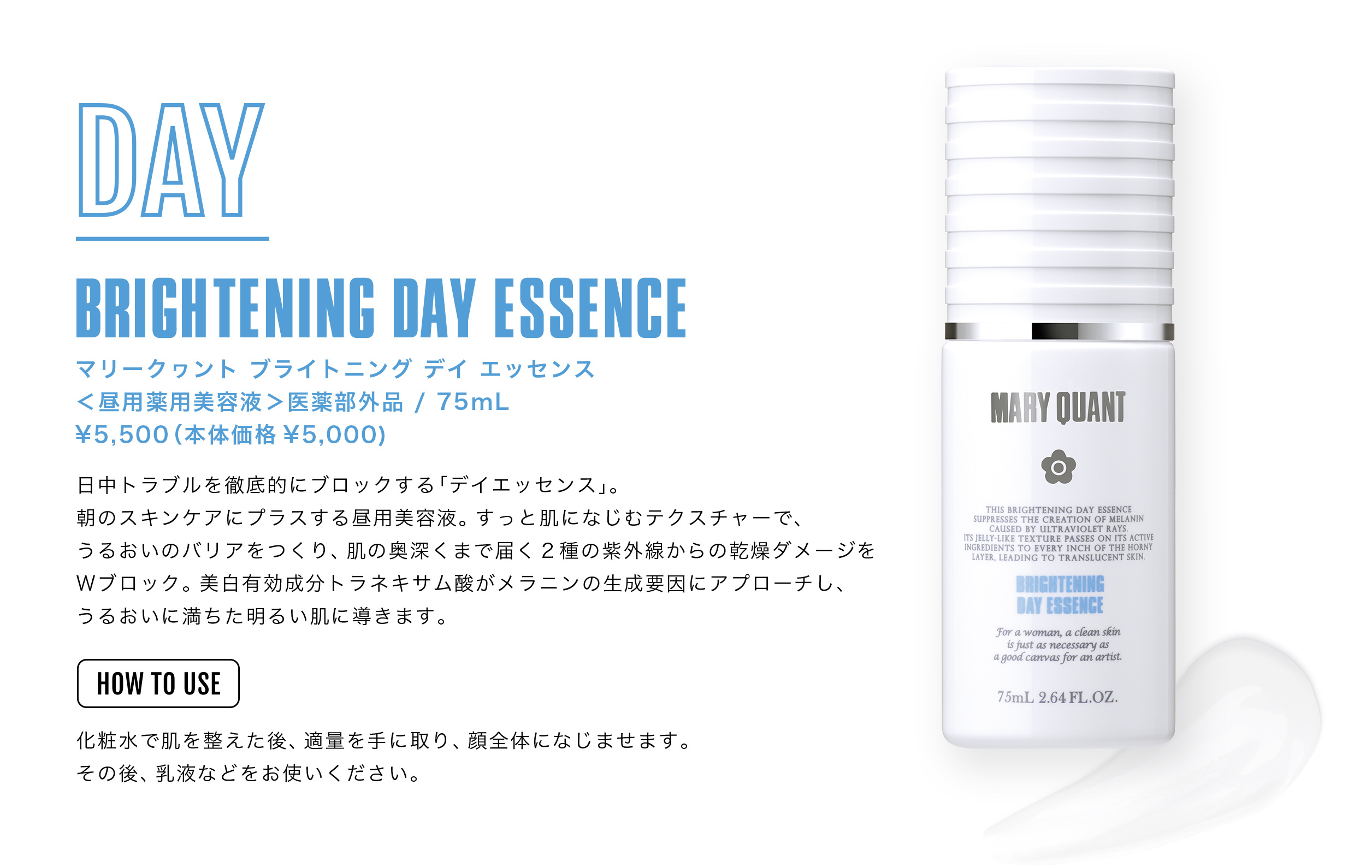 BRIGHTENING DAY ESSENCE マリークヮント ブライトニング デイ エッセンス ＜昼用薬用美容液＞［医薬部外品］75mL ¥5,500（本体価格¥5,000）日中トラブルを徹底的にブロックする「デイエッセンス」。朝のスキンケアにプラスする昼用美容液。すっと肌になじむテクスチャーで、
うるおいのバリアをつくり、肌の奥深くまで届く2種の紫外線からの乾燥ダメージをＷブロック。美白有効成分トラネキサム酸がメラニンの生成要因にアプローチし、うるおいに満ちた明るい肌に導きます。< HOW TO USE>化粧水で肌を整えた後、適量を手に取り、顔全体になじませます。その後、乳液などをお使いください。