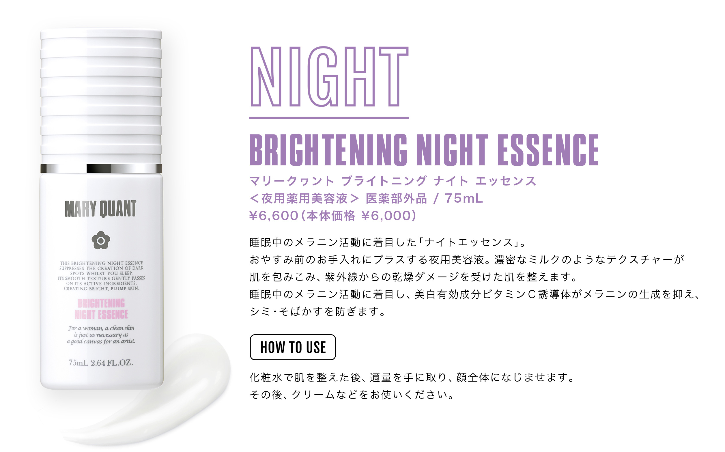 BRIGHTENING NIGHT ESSENCE マリークヮント ブライトニング ナイト エッセンス　＜夜用薬用美容液＞［医薬部外品］75mL ¥6,600（本体価格¥6,000）
睡眠中のメラニン活動に着目した「ナイトエッセンス」。おやすみ前のお手入れにプラスする夜用美容液。濃密なミルクのようなテクスチャーが肌を包みこみ、紫外線からの乾燥ダメージを受けた肌を整えます。睡眠中のメラニン活動に着目し、美白有効成分ビタミンＣ誘導体がメラニンの生成を抑え、シミ・そばかすを防ぎます。< HOW TO USE>化粧水で肌を整えた後、適量を手に取り、顔全体になじませます。その後、クリームなどをお使いください。