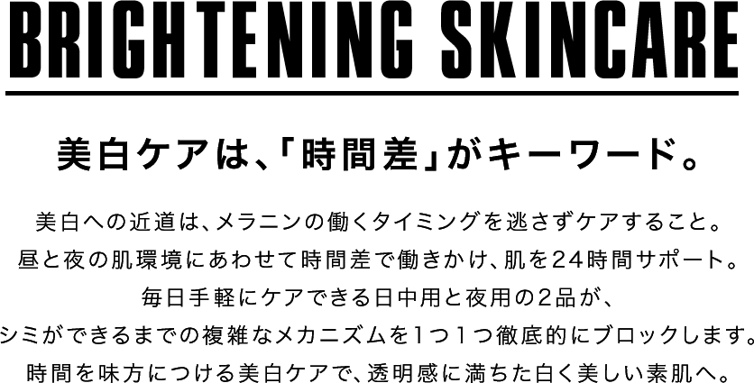 美白ケアは、「時間差」がキーワード。美白への近道は、メラニンの働くタイミングを逃さずケアすること。昼と夜の肌環境にあわせて時間差で働きかけ、肌を24時間サポート。毎日手軽にケアできる日中用と夜用の2品が、シミができるまでの複雑なメカニズムを1つ１つ徹底的にブロックします。時間を味方につける美白ケアで、透明感に満ちた白く美しい素肌へ。