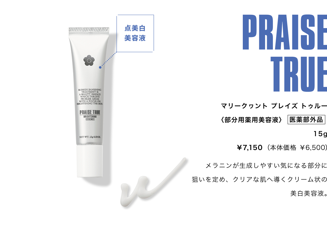 PRAISE TRUE,マリークワント プレイズ トゥルー,〈部分用薬用美容液〉 医薬部外品 15g ¥7,150（本体価格 ¥6,500）,メラニンが生成しやすい気になる部分に狙いを定め、クリアな肌へ導くクリーム状の美白美容液。
