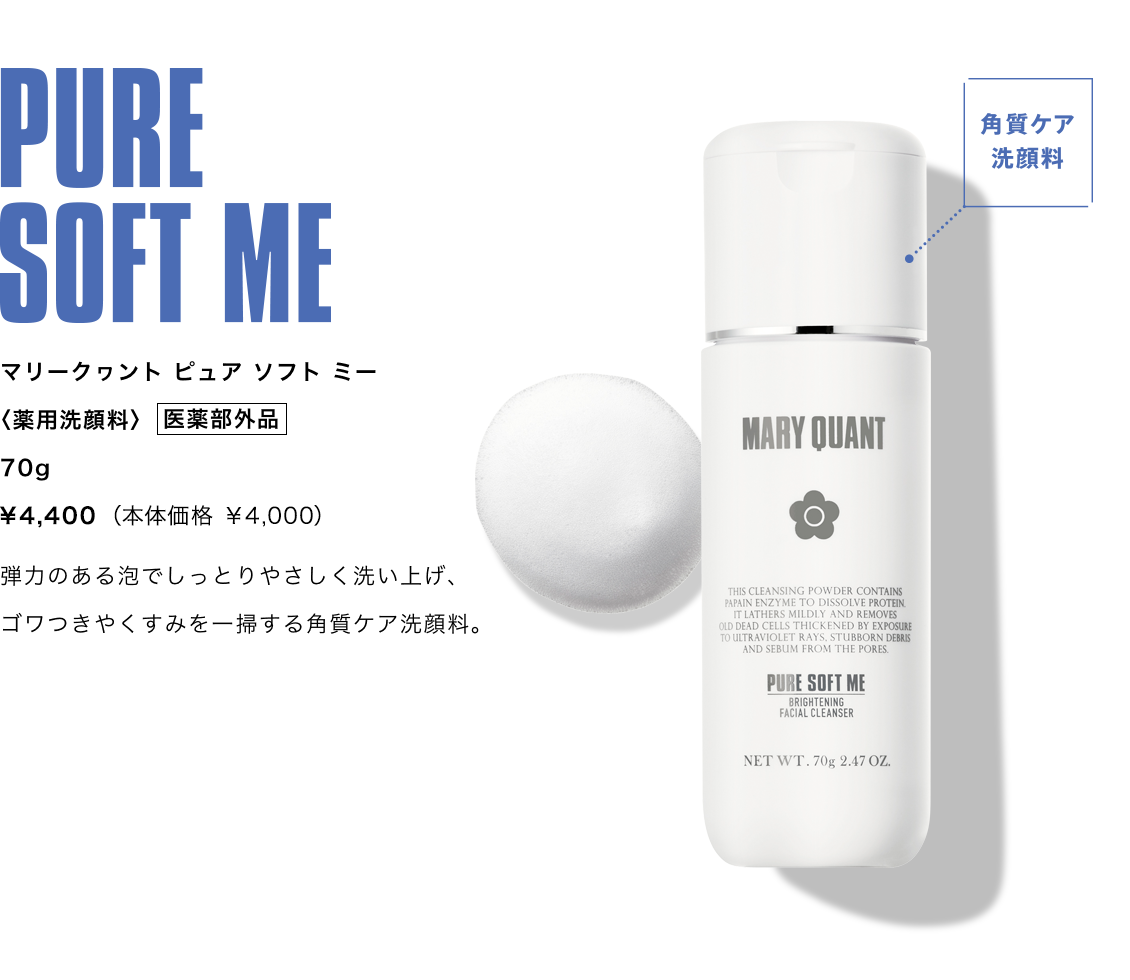 PURE SOFT ME,マリークヮント ピュア ソフト ミー,〈薬用洗顔料〉 医薬部外品 70g ¥4,400（本体価格 ¥4,000）,弾力のある泡でしっとりやさしく洗い上げ、ゴワつきやくすみを一掃する角質ケア洗顔料。