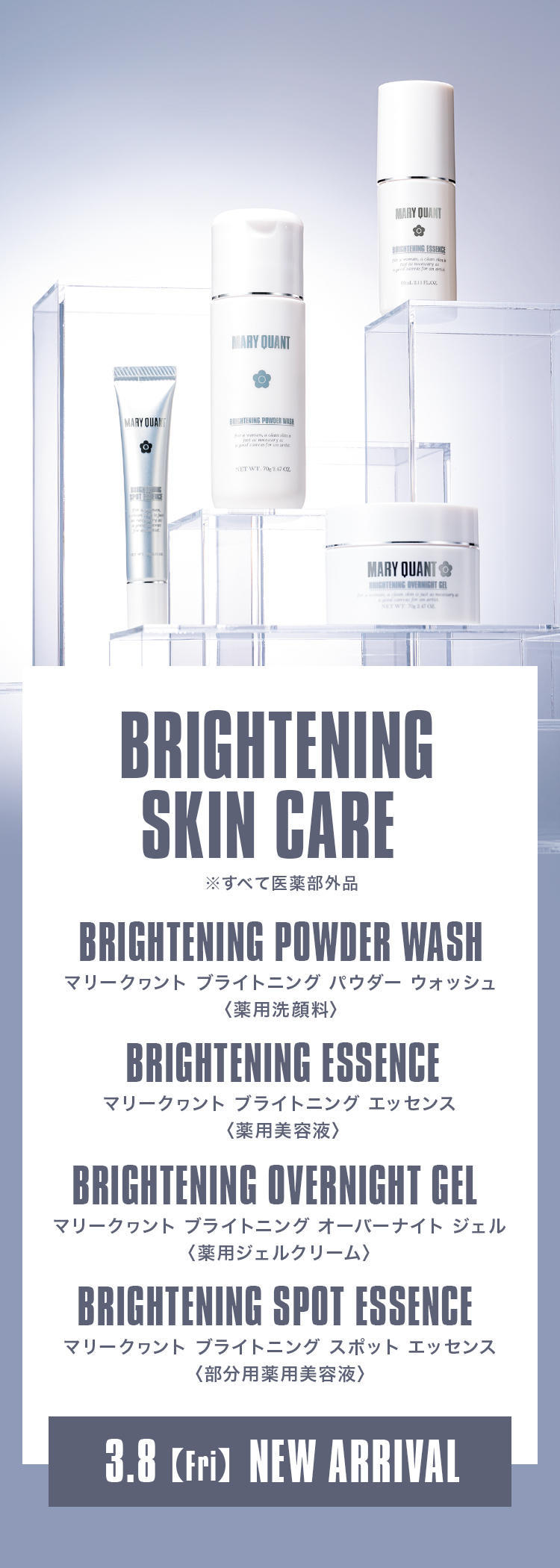 BRIGHTENING SKIN CARE BRIGHTENING POWDER WASH マリークヮント ブライトニング パウダー ウォッシュ〈薬用洗顔料〉 BRIGHTENING ESSENCE マリークヮント ブライトニング エッセンス〈薬用美容液〉 BRIGHTENING OVERNIGHT GEL マリークヮント ブライトニング オーバーナイト ジェル〈薬用ジェルクリーム〉 BRIGHTENING SPOT ESSENCE マリークヮント ブライトニング スポット エッセンス〈部分用薬用美容液〉 3.8【Fri】NEW ARRIVAL