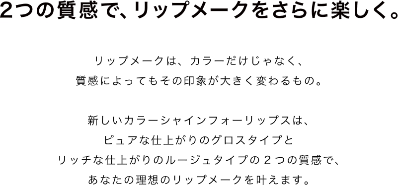 "2つの質感で、リップメークをさらに楽しく。リップメークは、カラーだけじゃなく、質感によってもその印象が大きく変わるもの。新しいカラーシャインフォーリップスは、ピュアな仕上がりのグロスタイプとリッチな仕上がりのルージュタイプの2つの質感で、あなたの理想のリップメークを叶えます。