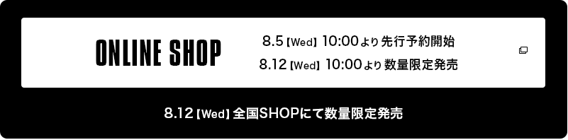ONLINE SHOP 8.5【Wed】10:00より先行予約開始 8:12【Wed】10:00より数量限定販売 8:12【Wed】全国SHOPにて数量限定販売