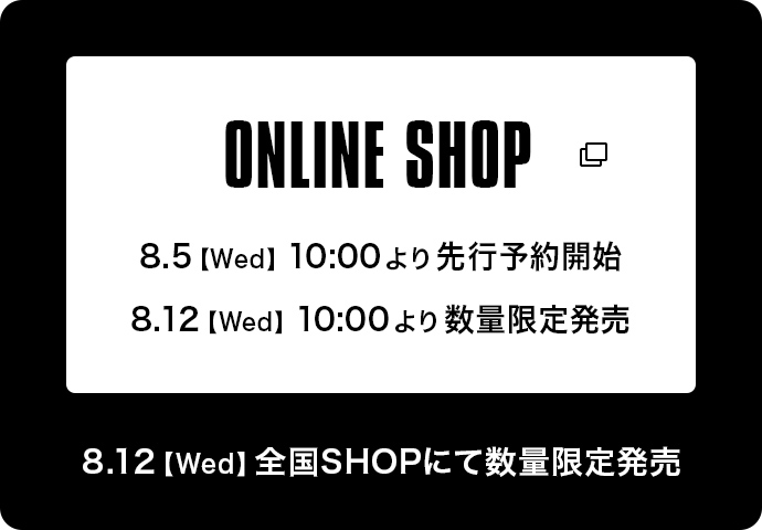 ONLINE SHOP 8.5【Wed】10:00より先行予約開始 8:12【Wed】10:00より数量限定販売 8:12【Wed】全国SHOPにて数量限定販売