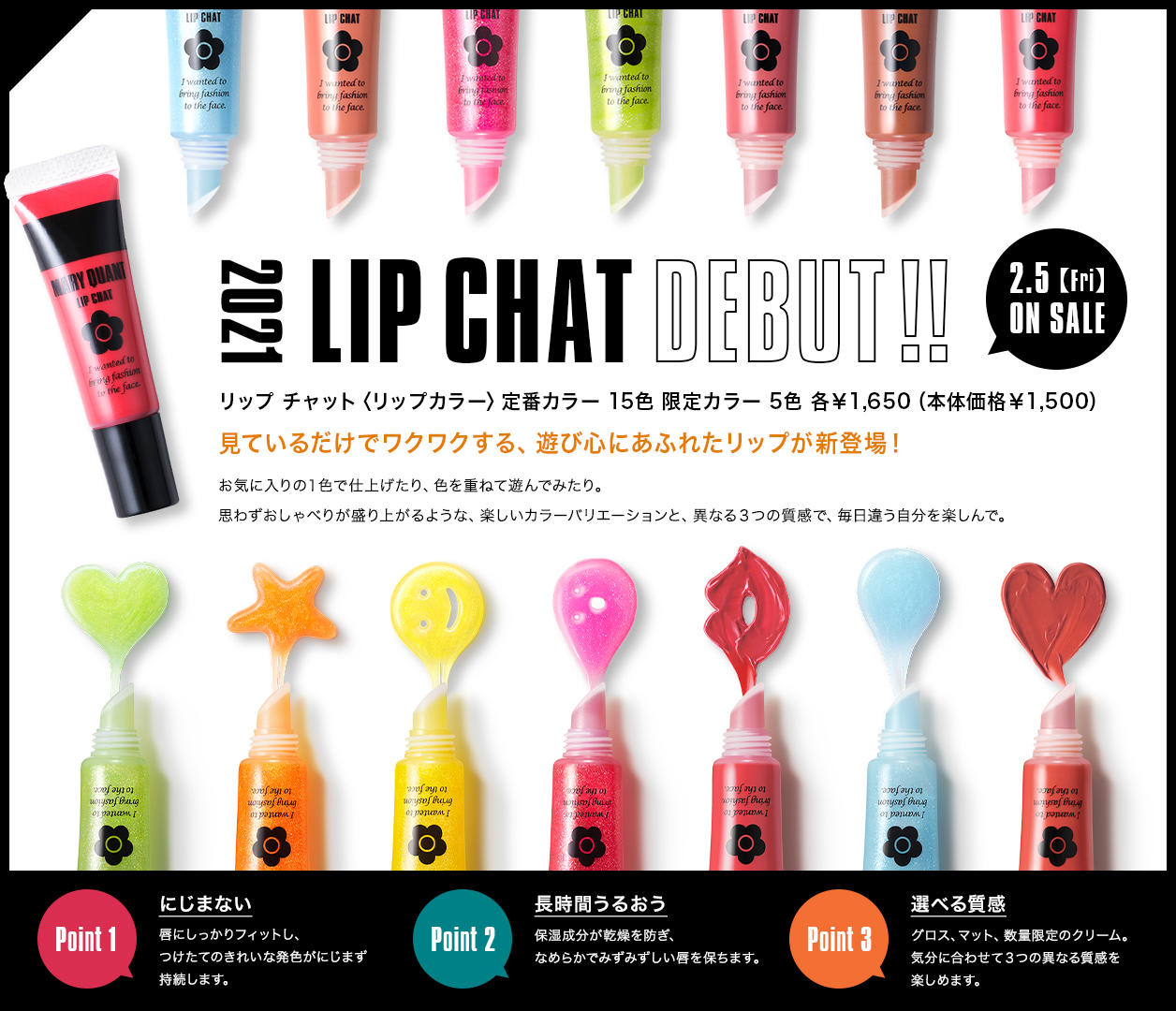 2021 LIP CHAT DEBUT!! 2.5【Fri】ON SALE リップチャット〈リップカラー〉定番カラー 15色 限定カラー 5色 各￥1,650（本体価格￥1,500） 見ているだけでワクワクする、遊び心にあふれたリップが新登場！ お気に入りの１色で仕上げたり、色を重ねて遊んでみたり。思わずおしゃべりが盛り上がるような、楽しいカラーバリエーションと、異なる３つの質感で、毎日違う自分を楽しんで。