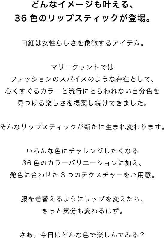 どんなイメージも叶える、36色のリップスティックが登場。口紅は女性らしさを象徴するアイテム。マリークヮントではファッションのスパイスのような存在として、心くすぐるカラーと流行にとらわれない自分色を見つける楽しさを提案し続けてきました。そんなリップスティックが新たに生まれ変わります。いろんな色にチャレンジしたくなる36色のカラーバリエーションに加え、発色に合わせた3つのテクスチャーをご用意。服を着替えるようにリップを変えたら、きっと気分も変わるはず。さあ、今日はどんな色で楽しんでみる？