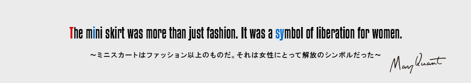 The mini skirt was more than just fashion. It was a symbol of liberation for women.［～ミニスカートはファッション以上のものだ。それは女性にとって解放のシンボルだった～］