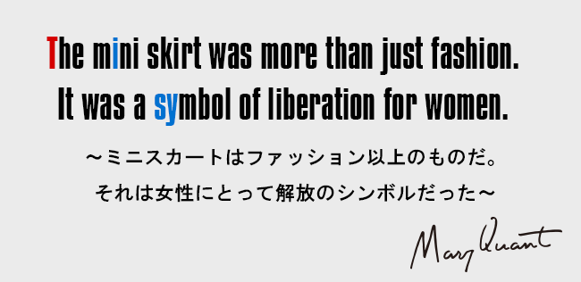 The mini skirt was more than just fashion. It was a symbol of liberation for women.［～ミニスカートはファッション以上のものだ。それは女性にとって解放のシンボルだった～］