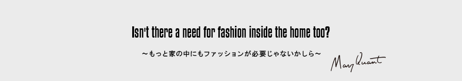 Isn't there a need for fashion inside the home too?［～もっと家の中にもファッションが必要じゃないかしら～］