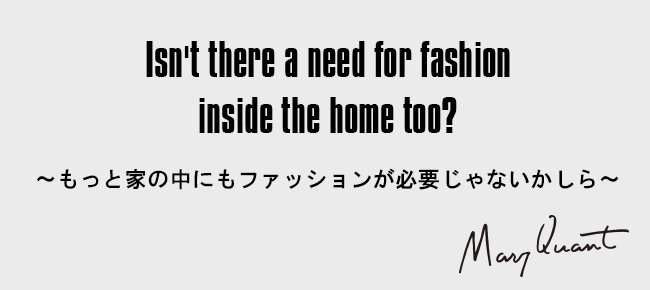 Isn't there a need for fashion inside the home too?［～もっと家の中にもファッションが必要じゃないかしら～］