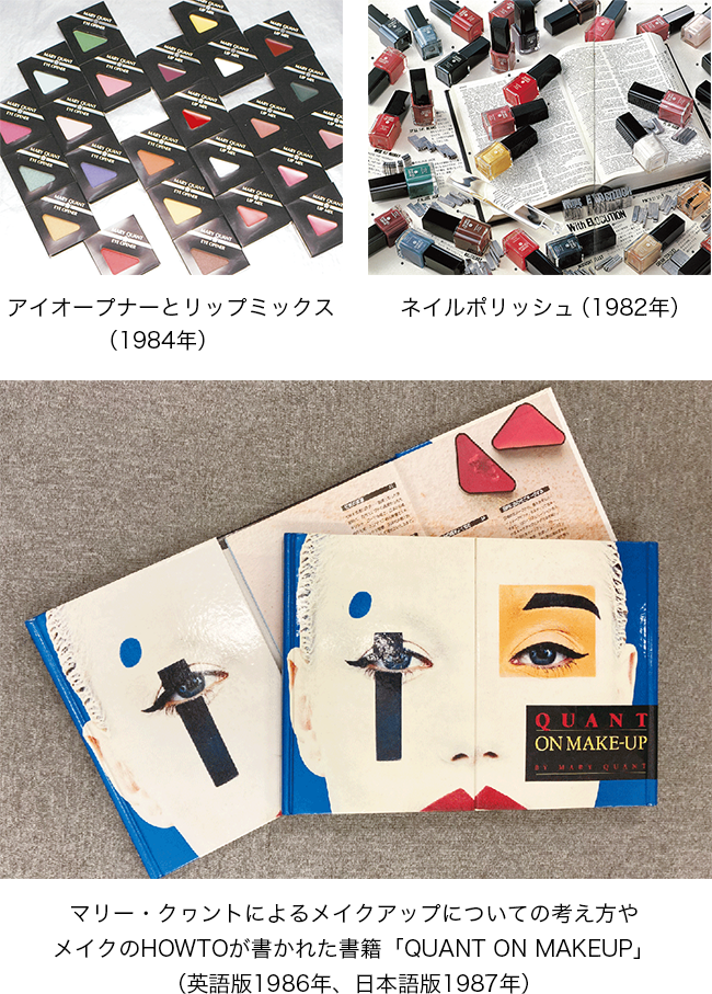 アイオープナーとリップミックス（1984年）。ネイルポリッシュ（1982年）。マリー・クワントによるメイクアップについての考え方やメイクのHOWTOが書かれた書籍「QUANT ON MAKEUP」（英語版1986年、日本語版1987年）