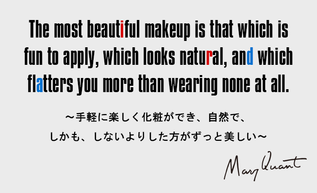 The most beautiful makeup is that which is fun to apply, which looks natural,and which flatters you more than wearing none at all.［～手軽に楽しく化粧ができ、自然で、しかも、しないよりした方がずっと美しい～］