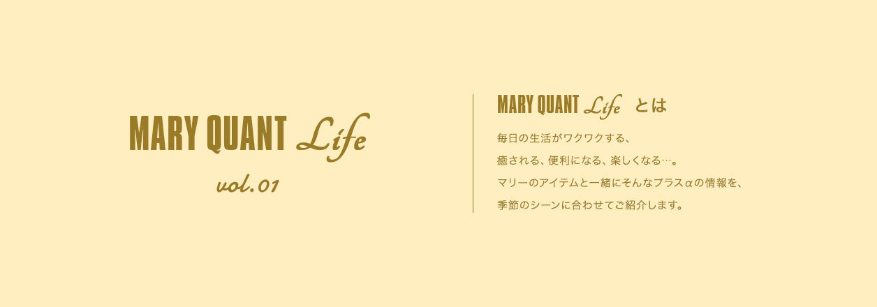 MARY QUANT Life vol.01 MARY QUANT Lifeとは 毎日の生活がワクワクする、癒される、便利になる、楽しくなる...。マリーのアイテムと一緒にそんなプラスαの情報を、季節のシーンに合わせてご紹介します。