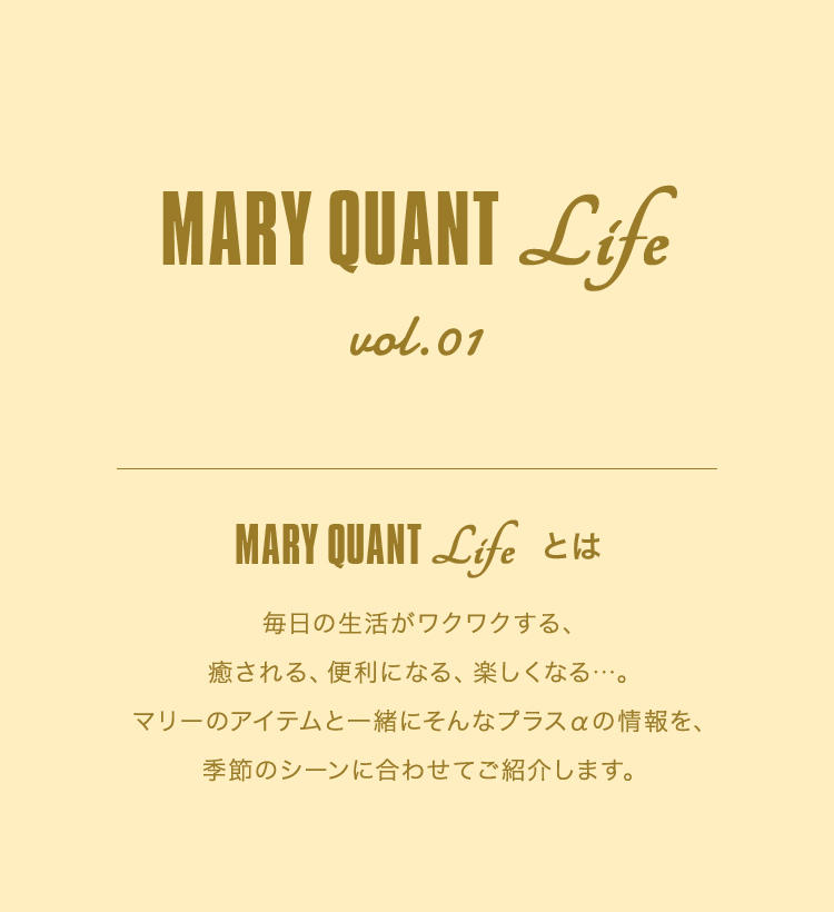 MARY QUANT Life vol.01 MARY QUANT Lifeとは 毎日の生活がワクワクする、癒される、便利になる、楽しくなる...。マリーのアイテムと一緒にそんなプラスαの情報を、季節のシーンに合わせてご紹介します。