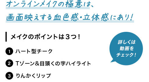オンラインメイクの極意は、画面映えする血色感・立体感にあり！ メイクのポイントは３つ！ 1 ハート型チーク 2Tゾーン&目頭くの字ハイライト 3 りんかくリップ