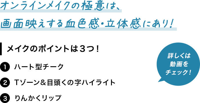 オンラインメイクの極意は、画面映えする血色感・立体感にあり！ メイクのポイントは３つ！ 1 ハート型チーク 2Tゾーン&目頭くの字ハイライト 3 りんかくリップ