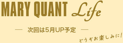 MARY QUANT Life 次回は5月UP予定 どうぞお楽しみに！