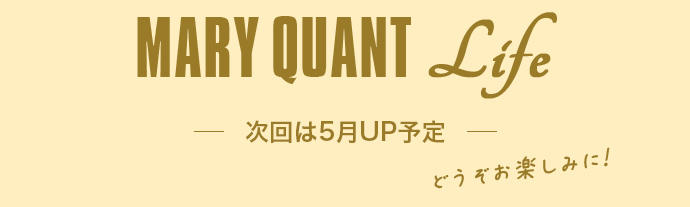 MARY QUANT Life 次回は5月UP予定 どうぞお楽しみに！