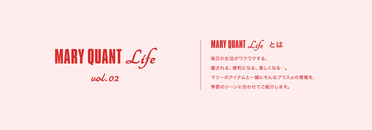 MARY QUANT Life vol.02 MARY QUANT Lifeとは 毎日の生活がワクワクする、癒される、便利になる、楽しくなる...。マリーのアイテムと一緒にそんなプラスαの情報を、季節のシーンに合わせてご紹介します。