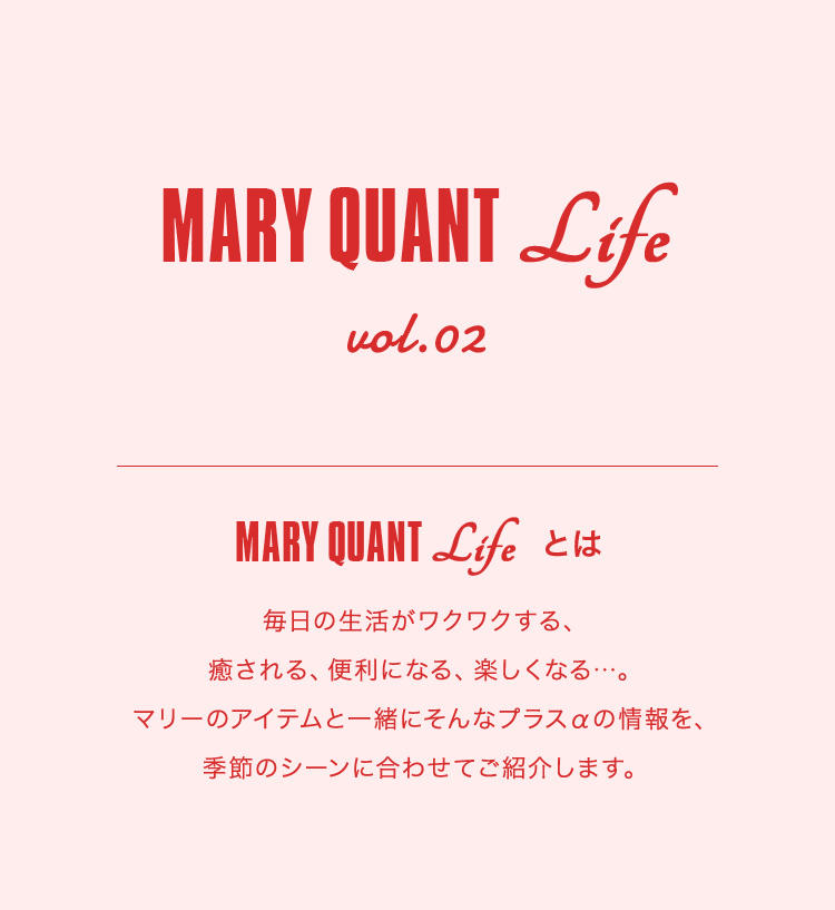MARY QUANT Life vol.02 MARY QUANT Lifeとは 毎日の生活がワクワクする、癒される、便利になる、楽しくなる...。マリーのアイテムと一緒にそんなプラスαの情報を、季節のシーンに合わせてご紹介します。