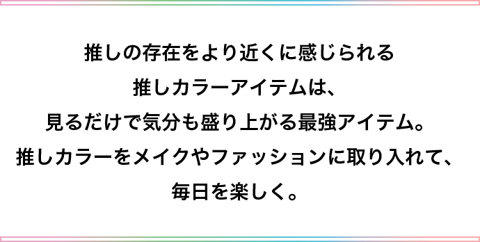 推しの存在をより近くに感じられる推しカラーアイテムは、見るだけで気分も盛り上がる最強アイテム。推しカラーをメイクやファッションに取り入れて、毎日を楽しく。