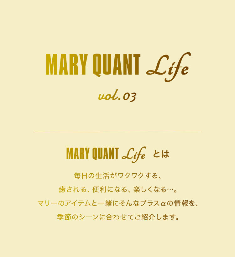 MARY QUANT Life vol.03 MARY QUANT Lifeとは 毎日の生活がワクワクする、癒される、便利になる、楽しくなる...。マリーのアイテムと一緒にそんなプラスαの情報を、季節のシーンに合わせてご紹介します。