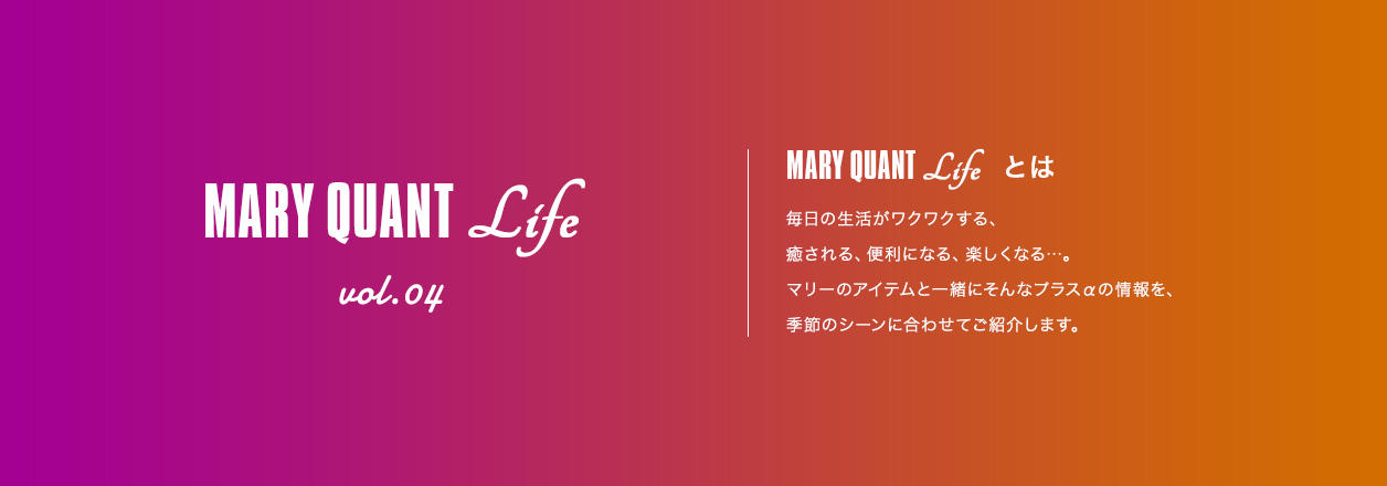 MARY QUANT Life vol.04 MARY QUANT Lifeとは 毎日の生活がワクワクする、癒される、便利になる、楽しくなる...。マリーのアイテムと一緒にそんなプラスαの情報を、季節のシーンに合わせてご紹介します。