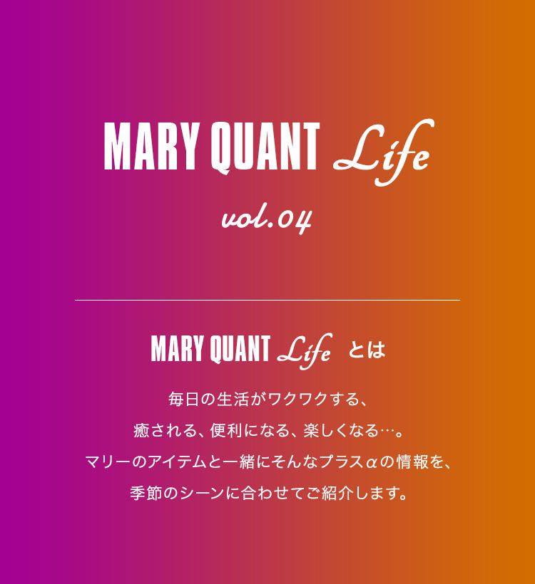 MARY QUANT Life vol.04 MARY QUANT Lifeとは 毎日の生活がワクワクする、癒される、便利になる、楽しくなる...。マリーのアイテムと一緒にそんなプラスαの情報を、季節のシーンに合わせてご紹介します。