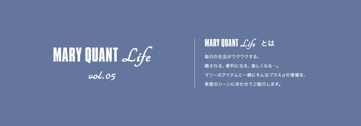 MARY QUANT Life vol.05 MARY QUANT Lifeとは 毎日の生活がワクワクする、癒される、便利になる、楽しくなる...。マリーのアイテムと一緒にそんなプラスαの情報を、季節のシーンに合わせてご紹介します。