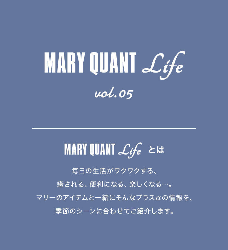 MARY QUANT Life vol.05 MARY QUANT Lifeとは 毎日の生活がワクワクする、癒される、便利になる、楽しくなる...。マリーのアイテムと一緒にそんなプラスαの情報を、季節のシーンに合わせてご紹介します。