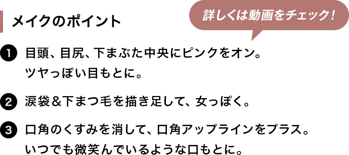 [メイクのポイント]1.目頭、目尻、下まぶた中央にピンクをオン。ツヤっぽい目もとに。。2.涙袋＆下まつ毛を描き足して、女っぽく。3.口角のくすみを消して、口角アップラインをプラス。いつでも微笑んでいるような口もとに。