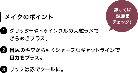 [メイクのポイント]1.グリッターやトゥインクルの大粒ラメできらめきプラス。2.目尻のキワから引くシャープなキャットラインで目力をプラス。3.リップは赤でクールに。