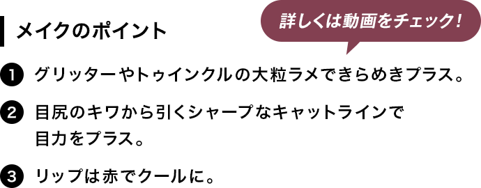 [メイクのポイント]1.グリッターやトゥインクルの大粒ラメできらめきプラス。2.目尻のキワから引くシャープなキャットラインで目力をプラス。3.リップは赤でクールに。