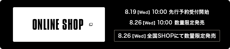 ONLINE SHOP 8.19【Wed】10:00 先行予約受付開始 8:26【Wed】10:00 数量限定販売  8:26【Wed】全国SHOPにて数量限定販売