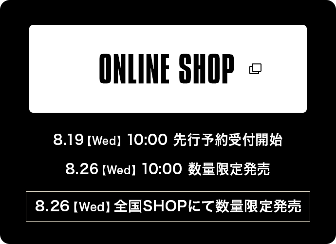 ONLINE SHOP 8.19【Wed】10:00 先行予約受付開始 8:26【Wed】10:00 数量限定販売  8:26【Wed】全国SHOPにて数量限定販売
