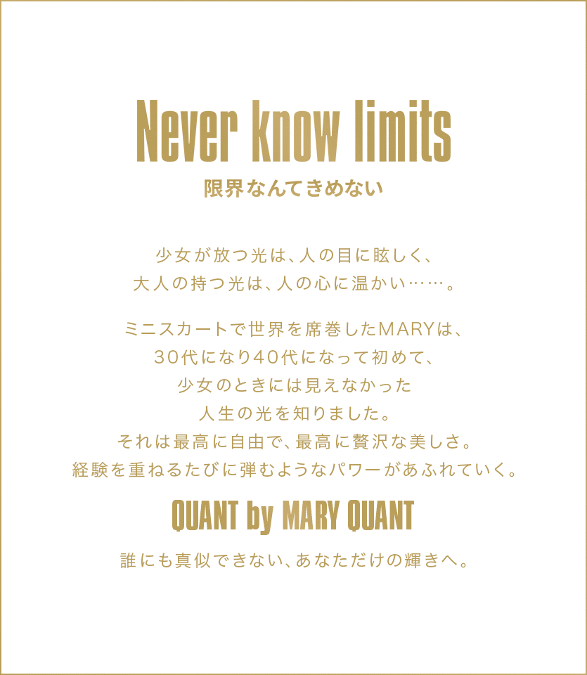 Never know limits 限界なんてきめない 少女が放つ光は、人の目に眩しく、大人の持つ光は、人の目に温かい......。ミニスカートで世界を席巻したMARYは、30代になり40代になって初めて、少女のときには見えなかった人生の光を知りました。それは最高に自由で、最高に贅沢な美しさ。経験を重ねるたびに弾むようなパワーがあふれていく。 QUANT by MARY QUANT 誰にも真似できない、あなただけの輝きへ。